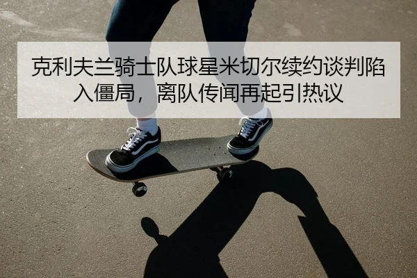 克利夫兰骑士队球星米切尔续约谈判陷入僵局，离队传闻再起引热议